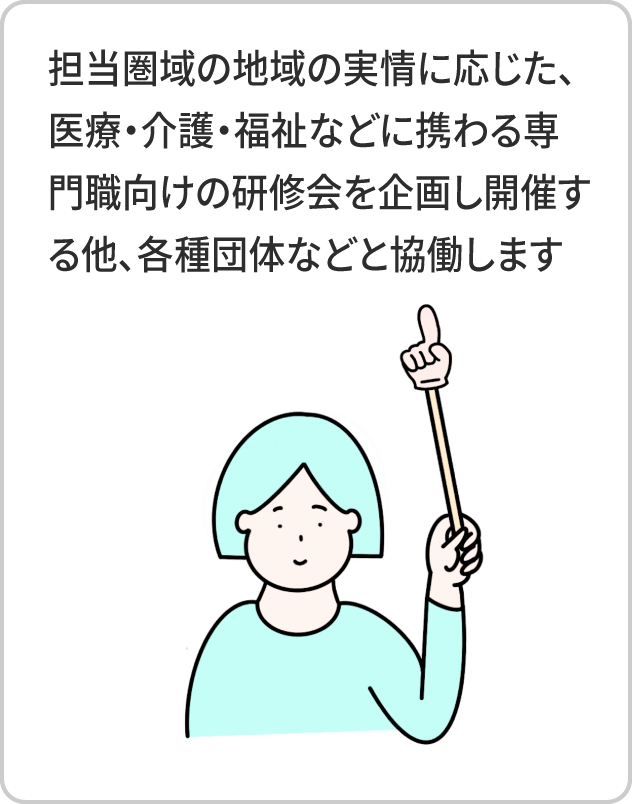 担当圏域の地域の実情に応じた、医療・介護・福祉などに携わる専門職向けの研修会を企画し開催する他、各種団体などと協働します